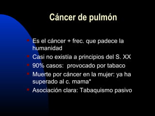  Es el cáncer + frec. que padece la
humanidad
 Casi no existía a principios del S. XX
 90% casos: provocado por tabaco
 Muerte por cáncer en la mujer: ya ha
superado al c. mama*
 Asociación clara: Tabaquismo pasivo
Cáncer de pulmón
 