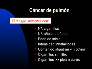 Cáncer de pulmón
 Nº. cigarrillos
 Nº. años que fuma
 Edad de inicio
 Intensidad inhalaciones
 Contenido alquitrán y nicotina
 Cigarrillos sin filtro
 Cigarrillos >> pipa o puros
El riesgo aumenta con:
 