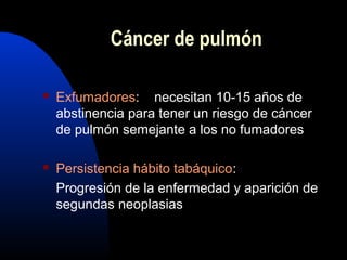 Cáncer de pulmón
 Exfumadores: necesitan 10-15 años de
abstinencia para tener un riesgo de cáncer
de pulmón semejante a los no fumadores
 Persistencia hábito tabáquico:
Progresión de la enfermedad y aparición de
segundas neoplasias
 