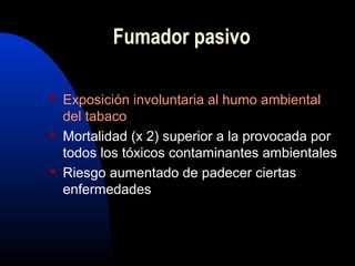Fumador pasivo
 Exposición involuntaria al humo ambiental
del tabaco
 Mortalidad (x 2) superior a la provocada por
todos los tóxicos contaminantes ambientales
 Riesgo aumentado de padecer ciertas
enfermedades
 