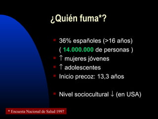  36% españoles (>16 años)
( 14.000.000 de personas )
 ↑ mujeres jóvenes
 ↑ adolescentes
 Inicio precoz: 13,3 años
 Nivel sociocultural ↓ (en USA)
¿Quién fuma*?
* Encuesta Nacional de Salud 1997
 
