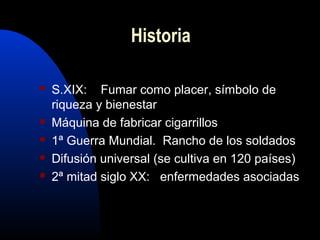  S.XIX: Fumar como placer, símbolo de
riqueza y bienestar
 Máquina de fabricar cigarrillos
 1ª Guerra Mundial. Rancho de los soldados
 Difusión universal (se cultiva en 120 países)
 2ª mitad siglo XX: enfermedades asociadas
Historia
 