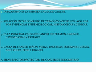1. TABAQUISMO ES LA PRIMERA CAUSA DE CANCER.2. RELACION ENTRE CONSUMO DE TABACO Y CANCER ESTA AVALADA POR EVIDENCIAS EPIDEMIOLOGICAS, HISTOLOGICAS Y GENICAS.3. ES LA PRINCIPAL CAUSA DE CANCER  DE PULMON, LARINGE, CAVIDAD ORAL Y ESOFAGO.4. CAUSA DE CANCER: RIÑON, VEJIGA, PANCREAS, ESTOMAGO, CERVIX, ANO, VULVA, PENE E HIGADO.5. TIENE EFECTOR PROTECTOR  DE CANCER DE ENDOMETRIO.
