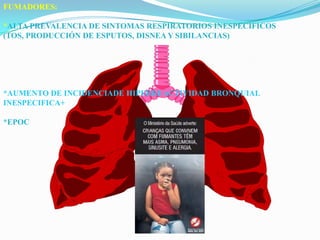 FUMADORES:*ALTA PREVALENCIA DE SINTOMAS RESPIRATORIOS INESPECIFICOS (TOS, PRODUCCIÓN DE ESPUTOS, DISNEA Y SIBILANCIAS)*AUMENTO DE INCIDENCIADE HIPERREACTIVIDAD BRONQUIAL INESPECIFICA+*EPOC
