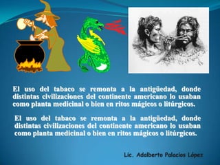 Lic. Adalberto Palacios LópezEl uso del tabaco se remonta a la antigüedad, donde distintas civilizaciones del continente americano lo usaban como planta medicinal o bien en ritos mágicos o litúrgicos.El uso del tabaco se remonta a la antigüedad, donde distintas civilizaciones del continente americano lo usaban como planta medicinal o bien en ritos mágicos o litúrgicos.