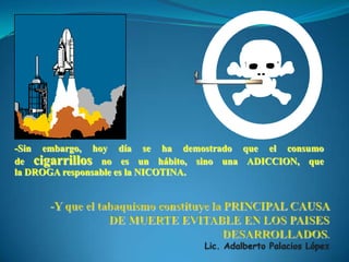 -Y que el tabaquismo constituye la PRINCIPAL CAUSA DE MUERTE EVITABLE EN LOS PAISES DESARROLLADOS.Lic. Adalberto Palacios López-Sin embargo, hoy día se ha demostrado que el consumo de cigarrillos no es un hábito, sino una ADICCION, que la DROGA responsable es la NICOTINA.