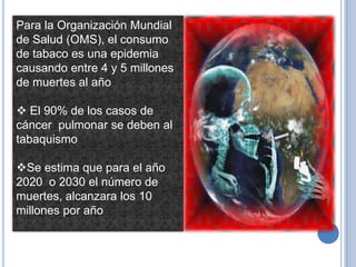 Para la Organización Mundial
de Salud (OMS), el consumo
de tabaco es una epidemia
causando entre 4 y 5 millones
de muertes al año

 El 90% de los casos de
cáncer pulmonar se deben al
tabaquismo

Se estima que para el año
2020 o 2030 el número de
muertes, alcanzara los 10
millones por año
 