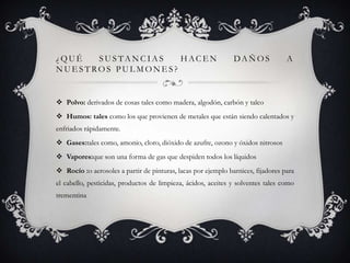¿QUÉ  SUSTANCIAS   HACEN                                       DA Ñ O S           A
NUESTROS PULMONES?


 Polvo: derivados de cosas tales como madera, algodón, carbón y talco
 Humos: tales como los que provienen de metales que están siendo calentados y
enfriados rápidamente.
 Gases:tales como, amonio, cloro, dióxido de azufre, ozono y óxidos nitrosos
 Vapores:que son una forma de gas que despiden todos los líquidos
 Rocío :o aerosoles a partir de pinturas, lacas por ejemplo barnices, fijadores para
el cabello, pesticidas, productos de limpieza, ácidos, aceites y solventes tales como
trementina
 