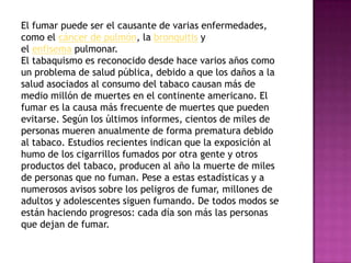 El fumar puede ser el causante de varias enfermedades,
como el cáncer de pulmón, la bronquitis y
el enfisema pulmonar.
El tabaquismo es reconocido desde hace varios años como
un problema de salud pública, debido a que los daños a la
salud asociados al consumo del tabaco causan más de
medio millón de muertes en el continente americano. El
fumar es la causa más frecuente de muertes que pueden
evitarse. Según los últimos informes, cientos de miles de
personas mueren anualmente de forma prematura debido
al tabaco. Estudios recientes indican que la exposición al
humo de los cigarrillos fumados por otra gente y otros
productos del tabaco, producen al año la muerte de miles
de personas que no fuman. Pese a estas estadísticas y a
numerosos avisos sobre los peligros de fumar, millones de
adultos y adolescentes siguen fumando. De todos modos se
están haciendo progresos: cada día son más las personas
que dejan de fumar.
 