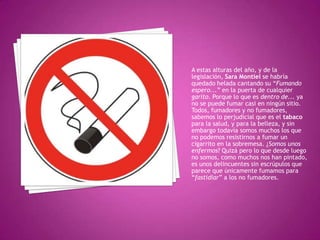 A estas alturas del año, y de la
legislación, Sara Montiel se habría
quedado helada cantando su “Fumando
espero...” en la puerta de cualquier
garito. Porque lo que es dentro de... ya
no se puede fumar casi en ningún sitio.
Todos, fumadores y no fumadores,
sabemos lo perjudicial que es el tabaco
para la salud, y para la belleza, y sin
embargo todavía somos muchos los que
no podemos resistirnos a fumar un
cigarrito en la sobremesa. ¿Somos unos
enfermos? Quizá pero lo que desde luego
no somos, como muchos nos han pintado,
es unos delincuentes sin escrúpulos que
parece que únicamente fumamos para
“fastidiar” a los no fumadores.
 