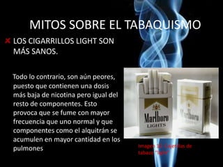 MITOS SOBRE EL TABAQUISMO
LOS CIGARRILLOS LIGHT SON
MÁS SANOS.
Todo lo contrario, son aún peores,
puesto que contienen una dosis
más baja de nicotina pero igual del
resto de componentes. Esto
provoca que se fume con mayor
frecuencia que uno normal y que
componentes como el alquitrán se
acumulen en mayor cantidad en los
pulmones Imagen 10. Cajetillas de
tabaco “light”
 