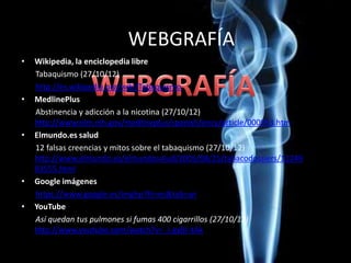 WEBGRAFÍA
• Wikipedia, la enciclopedia libre
Tabaquismo (27/10/12)
http://es.wikipedia.org/wiki/Tabaquismo
• MedlinePlus
Abstinencia y adicción a la nicotina (27/10/12)
http://www.nlm.nih.gov/medlineplus/spanish/ency/article/000953.htm
• Elmundo.es salud
12 falsas creencias y mitos sobre el tabaquismo (27/10/12)
http://www.elmundo.es/elmundosalud/2005/08/25/tabacodossiers/11249
83555.html
• Google imágenes
https://www.google.es/imghp?hl=es&tab=wi
• YouTube
Así quedan tus pulmones si fumas 400 cigarrillos (27/10/12)
http://www.youtube.com/watch?v=_l-gyBr-tAk
 