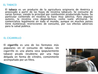 EL CIGARRILLO
El cigarrillo es uno de los formatos más
populares en el consumo de tabaco. Un
cigarrillo es una planta seca...