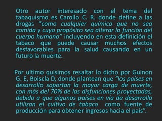 Otro autor interesado con el tema del 
tabaquismo es Carollo C. R. donde define a las 
drogas “como cualquier químico que no sea 
comida y cuyo propósito sea alterar la función del 
cuerpo humano” incluyendo en esta definición el 
tabaco que puede causar muchos efectos 
desfavorables para la salud causando en un 
futuro la muerte. 
Por ultimo quisimos resaltar lo dicho por Guinon 
G. E, Boiscla D, donde plantean que “los países en 
desarrollo soportan la mayor carga de muerte, 
con más del 70% de las disfunciones proyectadas, 
debido a que algunos países en vía de desarrollo 
utilizan el cultivo de tabaco como fuente de 
producción para obtener ingresos hacia el país”. 
 