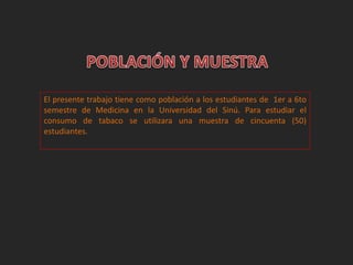 El presente trabajo tiene como población a los estudiantes de 1er a 6to 
semestre de Medicina en la Universidad del Sinú. Para estudiar el 
consumo de tabaco se utilizara una muestra de cincuenta (50) 
estudiantes. 
 