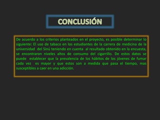 De acuerdo a los criterios planteados en el proyecto, es posible determinar lo 
siguiente: El uso de tabaco en los estudiantes de la carrera de medicina de la 
universidad del Sinú teniendo en cuenta al resultado obtenido en la encuesta, 
se encontraron niveles altos de consumo del cigarrillo. De estos datos se 
puede establecer que la prevalencia de los hábitos de los jóvenes de fumar 
cada vez es mayor y que estos son a medida que pasa el tiempo, mas 
susceptibles a caer en una adicción. 
 