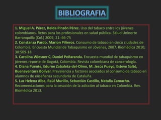 1. Miguel A. Pérez, Helda Pinzón Pérez. Uso del tabaco entre los jóvenes 
colombianos. Retos para los profesionales en salud pública. Salud Uninorte 
Barranquilla (Col.) 2005; 21: 66-75 
2. Constanza Pardo, Marion Piñeros. Consumo de tabaco en cinco ciudades de 
Colombia, Encuesta Mundial de Tabaquismo en Jóvenes, 2007. Biomédica 2010; 
30:509-18 
3. Carolina Wiesner C, Daniel Peñaranda. Encuesta mundial de tabaquismo en 
jóvenes reporte de Bogotá, Colombia. Revista colombiana de cancerología. 
4. Diana Puente, Edurne Zabaleta-del-Olmo, M. Jesús Pueyo, Esteve Saltó, 
Buenaventura Bolívar. Prevalencia y factores asociados al consumo de tabaco en 
alumnos de enseñanza secundaria de Cataluña. 
5. Luz Helena Alba, Raúl Murillo, Sebastián Castillo, Natalia Camacho. 
Recomendaciones para la cesación de la adicción al tabaco en Colombia. Rev. 
Biomédica 2013. 
