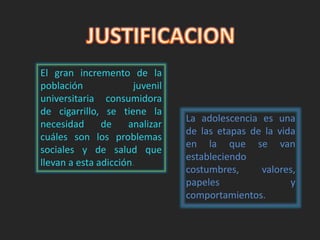 El gran incremento de la 
población juvenil 
universitaria consumidora 
de cigarrillo, se tiene la 
necesidad de analizar 
cuáles son los problemas 
sociales y de salud que 
llevan a esta adicción. 
La adolescencia es una 
de las etapas de la vida 
en la que se van 
estableciendo 
costumbres, valores, 
papeles y 
comportamientos. 
 