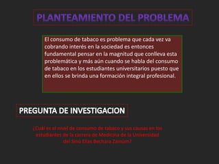 El consumo de tabaco es problema que cada vez va 
cobrando interés en la sociedad es entonces 
fundamental pensar en la magnitud que conlleva esta 
problemática y más aún cuando se habla del consumo 
de tabaco en los estudiantes universitarios puesto que 
en ellos se brinda una formación integral profesional. 
¿Cuál es el nivel de consumo de tabaco y sus causas en los 
estudiantes de la carrera de Medicina de la Universidad 
del Sinú Elías Bechara Zainúm? 
 