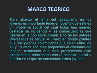 Para abarcar el tema del tabaquismo en los 
jóvenes es importante tener en cuenta que este es 
un problema social del cual todos han querido 
destacar su incidencia y las consecuencias que 
traería en la población juvenil. Uno de los autores 
interesados es Miguel A. Perez en donde plantea 
que “los jóvenes colombianos que están entre los 
12 y 19 años son más propensos al consumo del 
tabaco” resaltando que esta problemática está 
directamente relacionada con el contexto social y 
familiar en el que se encuentran estos jóvenes. 
 