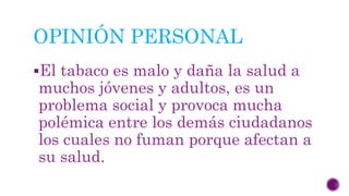 OPINIÓN PERSONAL
El tabaco es malo y daña la salud a
muchos jóvenes y adultos, es un
problema social y provoca mucha
polémica entre los demás ciudadanos
los cuales no fuman porque afectan a
su salud.
 