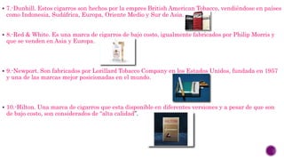  7.-Dunhill. Estos cigarros son hechos por la empres British American Tobacco, vendiéndose en países
como Indonesia, Sudáfrica, Europa, Oriente Medio y Sur de Asia.
 8.-Red & White. Es una marca de cigarros de bajo costo, igualmente fabricados por Philip Morris y
que se venden en Asia y Europa.
 9.-Newport. Son fabricados por Lorillard Tobacco Company en los Estados Unidos, fundada en 1957
y una de las marcas mejor posicionadas en el mundo.
 10.-Hilton. Una marca de cigarros que esta disponible en diferentes versiones y a pesar de que son
de bajo costo, son considerados de “alta calidad”.
 