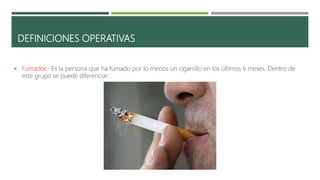 DEFINICIONES OPERATIVAS
 Fumador.- Es la persona que ha fumado por lo menos un cigarrillo en los últimos 6 meses. Dentro de
este grupo se puede diferenciar:
 
