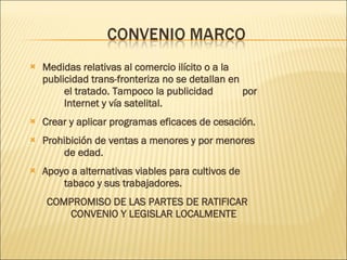 Medidas relativas al comercio ilícito o a la  publicidad trans-fronteriza no se detallan en  el tratado. Tampoco la publicidad  por  Internet y vía satelital. Crear y aplicar programas eficaces de cesación. Prohibición de ventas a menores y por menores  de edad. Apoyo a alternativas viables para cultivos de  tabaco y sus trabajadores. COMPROMISO DE LAS PARTES DE RATIFICAR CONVENIO Y LEGISLAR LOCALMENTE 
