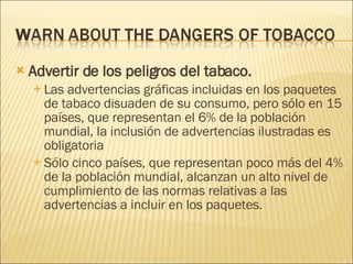 Advertir de los peligros del tabaco.  Las advertencias gráficas incluidas en los paquetes de tabaco disuaden de su consumo, pero sólo en 15 países, que representan el 6% de la población mundial, la inclusión de advertencias ilustradas es obligatoria  Sólo cinco países, que representan poco más del 4% de la población mundial, alcanzan un alto nivel de cumplimiento de las normas relativas a las advertencias a incluir en los paquetes. 