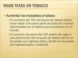 Aumentar los impuestos al tabaco Un aumento del 70% del precio del tabaco podría evitar hasta una cuarta parte de todas las muertes relacionadas con el tabaco que se producen en el mundo.  Un aumento de precio del 10% podría dar lugar a una disminución del consumo de tabaco del 4% en los países con ingresos altos y del 8% en los países con ingresos bajos y medianos 
