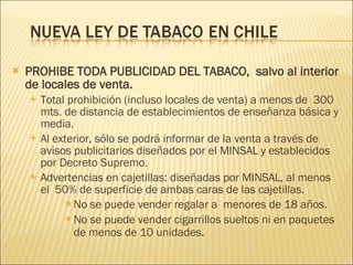 PROHIBE TODA PUBLICIDAD DEL TABACO,  salvo al interior de locales   de venta. Total prohibición (incluso locales de venta) a menos de  300 mts. de distancia de establecimientos de enseñanza básica y media. Al exterior, sólo se podrá informar de la venta a través de avisos publicitarios diseñados por el MINSAL y establecidos por Decreto Supremo. Advertencias en cajetillas: diseñadas por MINSAL, al menos el  50% de superficie de ambas caras de las cajetillas. No se puede vender regalar a  menores de 18 años. No se puede vender cigarrillos sueltos ni en paquetes de menos de 10 unidades . 