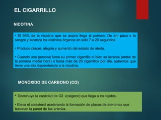 • El 95% de la nicotina que se aspira llega al pulmón. De ahí pasa a la
sangre y alcanza los distintos órganos en sólo 7 a 20 segundos.
• Produce placer, alegría y aumento del estado de alerta.
• Cuando una persona fuma su primer cigarrillo ni bien se levanta (antes de
la primera media hora) o fuma más de 20 cigarrillos por día, sabemos que
tiene una alta dependencia a la nicotina.
EL CIGARRILLO
NICOTINA
• Disminuye la cantidad de O2 (oxígeno) que llega a los tejidos.
• Eleva el colesterol acelerando la formación de placas de ateromas que
lesionan la pared de las arterias.
MONÓXIDO DE CARBONO (CO)
 