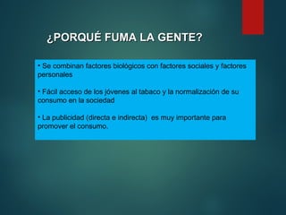 ¿PORQUÉ FUMA LA GENTE?
¿PORQUÉ FUMA LA GENTE?
• Se combinan factores biológicos con factores sociales y factores
personales
• Fácil acceso de los jóvenes al tabaco y la normalización de su
consumo en la sociedad
• La publicidad (directa e indirecta) es muy importante para
promover el consumo.
 