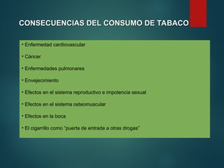 CONSECUENCIAS DEL CONSUMO DE TABACO
CONSECUENCIAS DEL CONSUMO DE TABACO
• Enfermedad cardiovascular
• Cáncer
• Enfermedades pulmonares
• Envejecimiento
• Efectos en el sistema reproductivo e impotencia sexual
• Efectos en el sistema osteomuscular
• Efectos en la boca
• El cigarrillo como “puerta de entrada a otras drogas”
 
