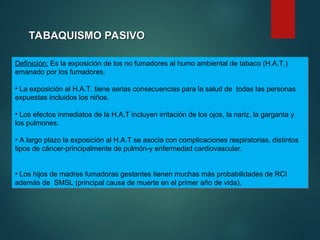 TABAQUISMO PASIVO
TABAQUISMO PASIVO
Definición: Es la exposición de los no fumadores al humo ambiental de tabaco (H.A.T.)
emanado por los fumadores.
• La exposición al H.A.T. tiene serias consecuencias para la salud de todas las personas
expuestas incluidos los niños.
• Los efectos inmediatos de la H.A.T incluyen irritación de los ojos, la nariz, la garganta y
los pulmones.
• A largo plazo la exposición al H.A.T se asocia con complicaciones respiratorias, distintos
tipos de cáncer-principalmente de pulmón-y enfermedad cardiovascular.
• Los hijos de madres fumadoras gestantes tienen muchas más probabilidades de RCI
además de SMSL (principal causa de muerte en el primer año de vida).
 