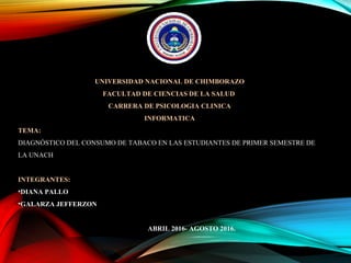 UNIVERSIDAD NACIONAL DE CHIMBORAZO
FACULTAD DE CIENCIAS DE LA SALUD
CARRERA DE PSICOLOGIA CLINICA
INFORMATICA
TEMA:
DIAGNÓSTICO DEL CONSUMO DE TABACO EN LAS ESTUDIANTES DE PRIMER SEMESTRE DE
LA UNACH
INTEGRANTES:
•DIANA PALLO
•GALARZA JEFFERZON
ABRIL 2016- AGOSTO 2016.
 