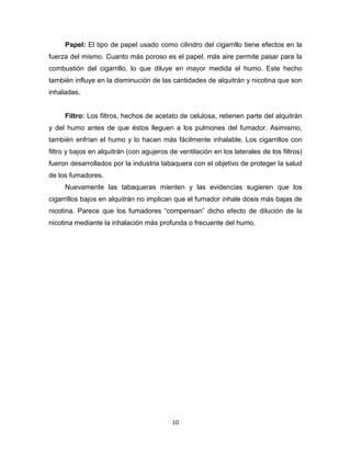 10
Papel: El tipo de papel usado como cilindro del cigarrillo tiene efectos en la
fuerza del mismo. Cuanto más poroso es el papel, más aire permite pasar para la
combustión del cigarrillo, lo que diluye en mayor medida el humo. Este hecho
también influye en la disminución de las cantidades de alquitrán y nicotina que son
inhaladas.
Filtro: Los filtros, hechos de acetato de celulosa, retienen parte del alquitrán
y del humo antes de que éstos lleguen a los pulmones del fumador. Asimismo,
también enfrían el humo y lo hacen más fácilmente inhalable. Los cigarrillos con
filtro y bajos en alquitrán (con agujeros de ventilación en los laterales de los filtros)
fueron desarrollados por la industria tabaquera con el objetivo de proteger la salud
de los fumadores.
Nuevamente las tabaqueras mienten y las evidencias sugieren que los
cigarrillos bajos en alquitrán no implican que el fumador inhale dosis más bajas de
nicotina. Parece que los fumadores “compensan” dicho efecto de dilución de la
nicotina mediante la inhalación más profunda o frecuente del humo.
 