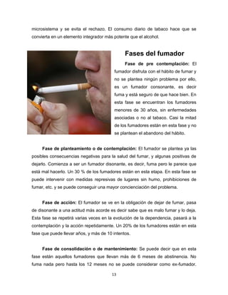 13
microsistema y se evita el rechazo. El consumo diario de tabaco hace que se
convierta en un elemento integrador más potente que el alcohol.
Fases del fumador
Fase de pre contemplación: El
fumador disfruta con el hábito de fumar y
no se plantea ningún problema por ello,
es un fumador consonante, es decir
fuma y está seguro de que hace bien. En
esta fase se encuentran los fumadores
menores de 30 años, sin enfermedades
asociadas o no al tabaco. Casi la mitad
de los fumadores están en esta fase y no
se plantean el abandono del hábito.
Fase de planteamiento o de contemplación: El fumador se plantea ya las
posibles consecuencias negativas para la salud del fumar, y algunas positivas de
dejarlo. Comienza a ser un fumador disonante, es decir, fuma pero le parece que
está mal hacerlo. Un 30 % de los fumadores están en esta etapa. En esta fase se
puede intervenir con medidas represivas de lugares sin humo, prohibiciones de
fumar, etc. y se puede conseguir una mayor concienciación del problema.
Fase de acción: El fumador se ve en la obligación de dejar de fumar, pasa
de disonante a una actitud más acorde es decir sabe que es malo fumar y lo deja.
Esta fase se repetirá varias veces en la evolución de la dependencia, pasará a la
contemplación y la acción repetidamente. Un 20% de los fumadores están en esta
fase que puede llevar años, y más de 10 intentos.
Fase de consolidación o de mantenimiento: Se puede decir que en esta
fase están aquellos fumadores que llevan más de 6 meses de abstinencia. No
fuma nada pero hasta los 12 meses no se puede considerar como ex-fumador.
 