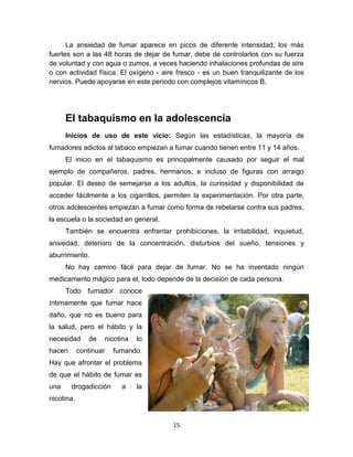 15
La ansiedad de fumar aparece en picos de diferente intensidad, los más
fuertes son a las 48 horas de dejar de fumar, debe de controlarlos con su fuerza
de voluntad y con agua o zumos, a veces haciendo inhalaciones profundas de aire
o con actividad física. El oxígeno - aire fresco - es un buen tranquilizante de los
nervios. Puede apoyarse en este periodo con complejos vitamínicos B.
El tabaquismo en la adolescencia
Inicios de uso de este vicio: Según las estadísticas, la mayoría de
fumadores adictos al tabaco empiezan a fumar cuando tienen entre 11 y 14 años.
El inicio en el tabaquismo es principalmente causado por seguir el mal
ejemplo de compañeros, padres, hermanos, e incluso de figuras con arraigo
popular. El deseo de semejarse a los adultos, la curiosidad y disponibilidad de
acceder fácilmente a los cigarrillos, permiten la experimentación. Por otra parte,
otros adolescentes empiezan a fumar como forma de rebelarse contra sus padres,
la escuela o la sociedad en general.
También se encuentra enfrentar prohibiciones, la irritabilidad, inquietud,
ansiedad, deterioro de la concentración, disturbios del sueño, tensiones y
aburrimiento.
No hay camino fácil para dejar de fumar. No se ha inventado ningún
medicamento mágico para el, todo depende de la decisión de cada persona.
Todo fumador conoce
íntimamente que fumar hace
daño, que no es bueno para
la salud, pero el hábito y la
necesidad de nicotina lo
hacen continuar fumando.
Hay que afrontar el problema
de que el hábito de fumar es
una drogadicción a la
nicotina.
 