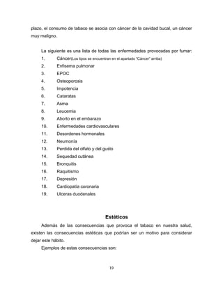 19
plazo, el consumo de tabaco se asocia con cáncer de la cavidad bucal, un cáncer
muy maligno.
La siguiente es una lista de todas las enfermedades provocadas por fumar:
1. Cáncer(Los tipos se encuentran en el apartado “Cáncer” arriba)
2. Enfisema pulmonar
3. EPOC
4. Osteoporosis
5. Impotencia
6. Cataratas
7. Asma
8. Leucemia
9. Aborto en el embarazo
10. Enfermedades cardiovasculares
11. Desordenes hormonales
12. Neumonía
13. Perdida del olfato y del gusto
14. Sequedad cutánea
15. Bronquitis
16. Raquitismo
17. Depresión
18. Cardiopatía coronaria
19. Ulceras duodenales
Estéticos
Además de las consecuencias que provoca el tabaco en nuestra salud,
existen las consecuencias estéticas que podrían ser un motivo para considerar
dejar este hábito.
Ejemplos de estas consecuencias son:
 