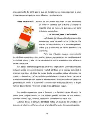 21
empeoramiento del acné, por lo que los fumadores son más propensos a tener
problemas dermatológicos, poros dilatados y puntos negros.
Uñas amarillentas: Las uñas de un fumador adquieren un tono amarillento
al entrar en contacto con el humo y sostener el
cigarrillo entre las manos, lo que supone un claro
indicio de su deterioro.
Los costos para la economía
La Industria del tabaco utiliza los argumentos
económicos para persuadir a los gobiernos, los
medios de comunicación y a la población general,
sobre que el consumo de tabaco beneficia a la
economía.
Pero esta industria exagera enormemente
las pérdidas económicas, si es que hay alguna, que causarían las medidas para el
control del tabaco, y ella nunca menciona los costos económicos que el tabaco
causa a cada país.
Los costos económicos para los gobiernos, empleadores y el medioambiente
incluyen gastos en seguridad social y salud, pérdidas en la balanza comercial al
importar cigarrillos, pérdidas de tierras donde se podrían cultivar alimentos, los
costos por incendios y daños a edificios por la falta de cuidado al fumar, los costos
al medioambiente que van desde la deforestación a la acumulación de desechos
generados por fumar, el ausentismo la disminución de la productividad, el mayor
número de accidentes y mayores costos de las pólizas de seguro.
Los costos económicos para el fumador y su familia incluyen el gasto de
dinero para comprar tabaco, el cual hubiera podido utilizarse de otra manera,
como en comida, ropa, vivienda, vacaciones con la familia o en un auto.
Además de que el consumo de tabaco mata a un cuarto de los fumadores en
sus años productivos, el fumar priva a la familia del fumador de muchos ingresos.
 