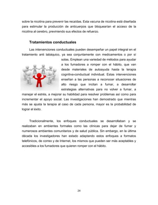 24
sobre la nicotina para prevenir las recaídas. Esta vacuna de nicotina está diseñada
para estimular la producción de anticuerpos que bloquearían el acceso de la
nicotina al cerebro, previniendo sus efectos de refuerzo.
Tratamientos conductuales
Las intervenciones conductuales pueden desempeñar un papel integral en el
tratamiento anti tabáquico, ya sea conjuntamente con medicamentos o por sí
solas. Emplean una variedad de métodos para ayudar
a los fumadores a romper con el hábito, que van
desde materiales de autoayuda hasta la terapia
cognitiva-conductual individual. Estas intervenciones
enseñan a las personas a reconocer situaciones de
alto riesgo que incitan a fumar, a desarrollar
estrategias alternativas para no volver a fumar, a
manejar el estrés, a mejorar su habilidad para resolver problemas así como para
incrementar el apoyo social. Las investigaciones han demostrado que mientras
más se ajusta la terapia al caso de cada persona, mayor es la probabilidad de
lograr el éxito.
Tradicionalmente, los enfoques conductuales se desarrollaban y se
realizaban en ambientes formales como las clínicas para dejar de fumar y
numerosos ambientes comunitarios y de salud pública. Sin embargo, en la última
década los investigadores han estado adaptando estos enfoques a formatos
telefónicos, de correo y de Internet, los mismos que pueden ser más aceptables y
accesibles a los fumadores que quieren romper con el hábito.
 