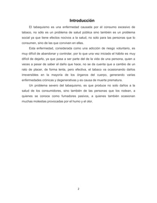 2
Introducción
El tabaquismo es una enfermedad causada por el consumo excesivo de
tabaco, no sólo es un problema de salud pública sino también es un problema
social ya que tiene efectos nocivos a la salud, no solo para las personas que lo
consumen, sino de las que conviven en ellas.
Esta enfermedad, considerada como una adicción de riesgo voluntario, es
muy difícil de abandonar y controlar, por lo que una vez iniciado el hábito es muy
difícil de dejarlo, ya que pasa a ser parte del de la vida de una persona, quien a
veces a pesar de saber el daño que hace, no se da cuenta que a cambio de un
rato de placer, de forma lenta, pero efectiva, el tabaco va ocasionando daños
irreversibles en la mayoría de los órganos del cuerpo, generando varias
enfermedades crónicas y degenerativas y es causa de muerte prematura.
Un problema severo del tabaquismo, es que produce no solo daños a la
salud de los consumidores, sino también de las personas que los rodean, a
quienes se conoce como fumadores pasivos, a quienes también ocasionan
muchas molestias provocadas por el humo y el olor.
 