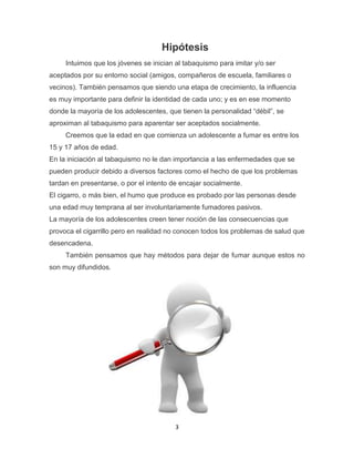 3
Hipótesis
Intuimos que los jóvenes se inician al tabaquismo para imitar y/o ser
aceptados por su entorno social (amigos, compañeros de escuela, familiares o
vecinos). También pensamos que siendo una etapa de crecimiento, la influencia
es muy importante para definir la identidad de cada uno; y es en ese momento
donde la mayoría de los adolescentes, que tienen la personalidad “débil”, se
aproximan al tabaquismo para aparentar ser aceptados socialmente.
Creemos que la edad en que comienza un adolescente a fumar es entre los
15 y 17 años de edad.
En la iniciación al tabaquismo no le dan importancia a las enfermedades que se
pueden producir debido a diversos factores como el hecho de que los problemas
tardan en presentarse, o por el intento de encajar socialmente.
El cigarro, o más bien, el humo que produce es probado por las personas desde
una edad muy temprana al ser involuntariamente fumadores pasivos.
La mayoría de los adolescentes creen tener noción de las consecuencias que
provoca el cigarrillo pero en realidad no conocen todos los problemas de salud que
desencadena.
También pensamos que hay métodos para dejar de fumar aunque estos no
son muy difundidos.
 