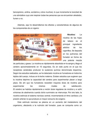 6
benzopireno, anilina, acroleína y otros muchos), lo que incrementa la toxicidad de
una atmósfera cuyo aire respiran todas las personas que se encuentren alrededor,
fumen o no.
Además, aquí te desarrollamos los efectos y características de algunos de
los componentes de un cigarro:
Nicotina: La
nicotina de las hojas
de tabaco es el
principal ingrediente
adictivo de los
cigarrillos. Se deposita
en los pulmones del
fumador en forma de
una potente mezcla
de partículas y gases. La nicotina es rápidamente absorbida en la sangre y llega al
cerebro aproximadamente en 10 segundos. Es en este punto en el que los
receptores cerebrales producen la sustancia química denominada dopamina.
Según los estudios realizados, se ha detectado nicotina en fumadores en todos los
tejidos del cuerpo, incluso en la leche materna. Existen estudios que sugieren que
la nicotina deprime la capacidad del cerebro para experimentar placer a largo
plazo. De ahí que los fumadores necesiten mayores dosis de nicotina para
experimentar los mismos niveles de satisfacción.
El cerebro se habitúa rápidamente a recibir dosis regulares de nicotina y a sufrir
síntomas de abstinencia cuando dicho suministro se interrumpe. Por otro lado, la
nicotina estimula el sistema nervioso central, incrementando el ritmo cardíaco y la
presión arterial, lo que produce un mayor consumo de oxígeno.
Este estímulo nervioso se plasma en un aumento del metabolismo del
organismo, afectando a la nutrición del fumador, pues se comporta como un
 