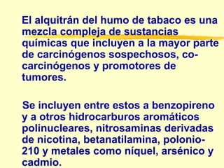 El alquitrán del humo de tabaco es una
mezcla compleja de sustancias
químicas que incluyen a la mayor parte
de carcinógenos sospechosos, co-
carcinógenos y promotores de
tumores.
Se incluyen entre estos a benzopireno
y a otros hidrocarburos aromáticos
polinucleares, nitrosaminas derivadas
de nicotina, betanatilamina, polonio-
210 y metales como níquel, arsénico y
cadmio.
 