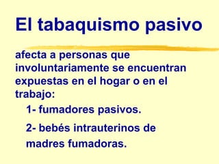 El tabaquismo pasivo
afecta a personas que
involuntariamente se encuentran
expuestas en el hogar o en el
trabajo:
1- fumadores pasivos.
2- bebés intrauterinos de
madres fumadoras.
 