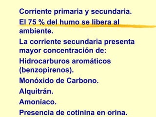 Corriente primaria y secundaria.
El 75 % del humo se libera al
ambiente.
La corriente secundaria presenta
mayor concentración de:
Hidrocarburos aromáticos
(benzopirenos).
Monóxido de Carbono.
Alquitrán.
Amoníaco.
Presencia de cotinina en orina.
 
