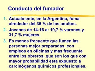 Conducta del fumador
1. Actualmente, en la Argentina, fuma
alrededor del 35 % de los adultos.
2. Jovenes de 14-16 a: 19,7 % varones y
31,7 % mujeres.
3. Es menos frecuente que fumen las
personas mejor preparadas, con
empleos en oficinas y mas frecuente
entre los obreros, que son los que con
mayor probabilidad esta expuesto a
carcinógenos químicos profesionales.
 