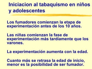 Iniciacion al tabaquismo en niños
y adolescentes
Los fumadores comienzan la etapa de
experimentación antes de los 10 años.
Las niñas comienzan la fase de
experimentación más tardíamente que los
varones.
La experimentación aumenta con la edad.
Cuanto más se retrasa la edad de inicio,
menor es la posibilidad de ser fumador.
 